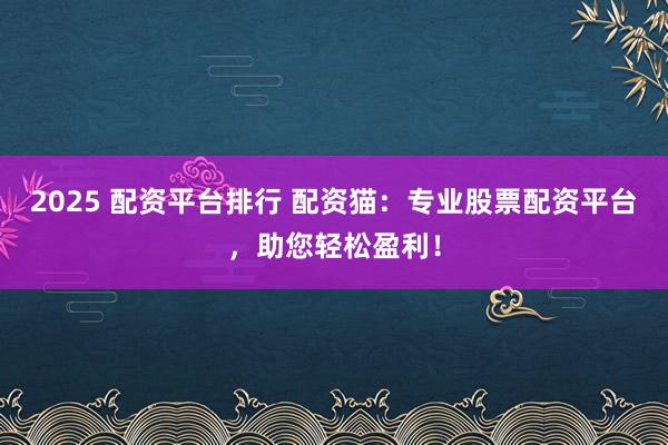 2025 配资平台排行 配资猫：专业股票配资平台，助您轻松盈利！