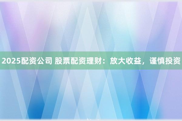 2025配资公司 股票配资理财：放大收益，谨慎投资