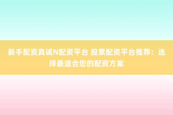 新手配资真诚N配资平台 股票配资平台推荐：选择最适合您的配资方案
