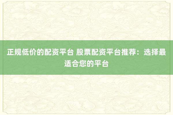 正规低价的配资平台 股票配资平台推荐：选择最适合您的平台