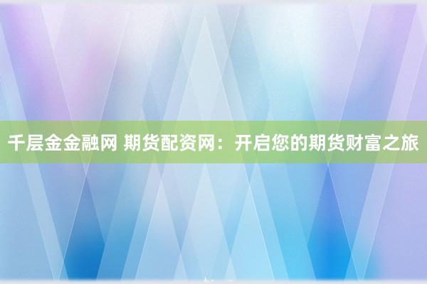 千层金金融网 期货配资网：开启您的期货财富之旅