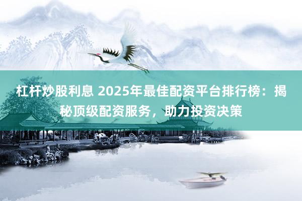 杠杆炒股利息 2025年最佳配资平台排行榜：揭秘顶级配资服务，助力投资决策