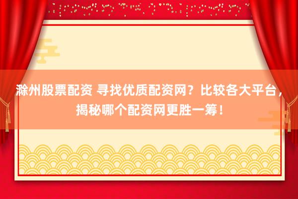 滁州股票配资 寻找优质配资网？比较各大平台，揭秘哪个配资网更胜一筹！