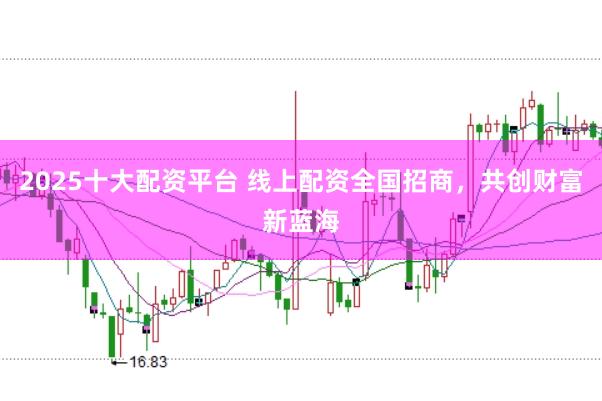 2025十大配资平台 线上配资全国招商，共创财富新蓝海