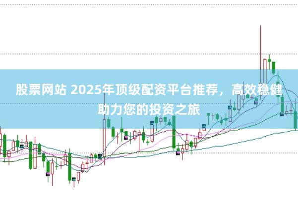 股票网站 2025年顶级配资平台推荐，高效稳健助力您的投资之旅