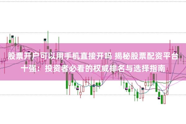 股票开户可以用手机直接开吗 揭秘股票配资平台十强：投资者必看的权威排名与选择指南