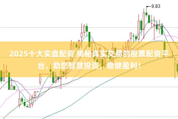 2025十大实盘配资 揭秘真实交易的股票配资平台，助您智慧投资，稳健盈利！