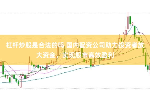 杠杆炒股是合法的吗 国内配资公司助力投资者放大资金，实现股市高效盈利