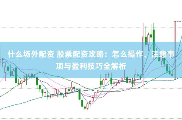 什么场外配资 股票配资攻略：怎么操作、注意事项与盈利技巧全解析
