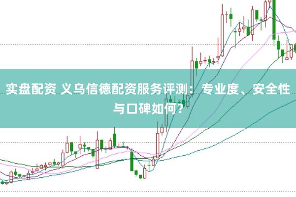 实盘配资 义乌信德配资服务评测：专业度、安全性与口碑如何？