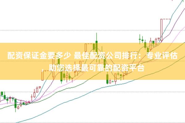 配资保证金要多少 最佳配资公司排行：专业评估，助您选择最可靠的配资平台
