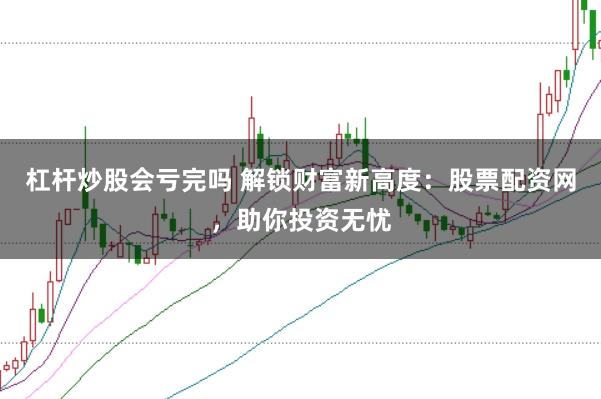 杠杆炒股会亏完吗 解锁财富新高度：股票配资网，助你投资无忧