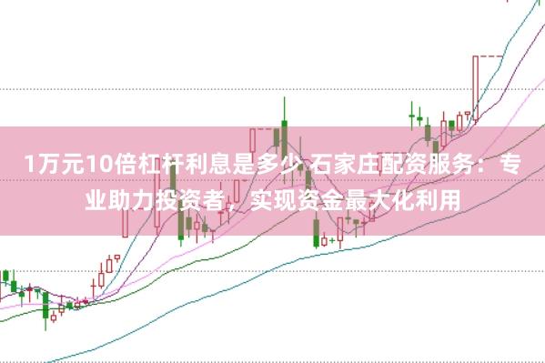 1万元10倍杠杆利息是多少 石家庄配资服务：专业助力投资者，实现资金最大化利用