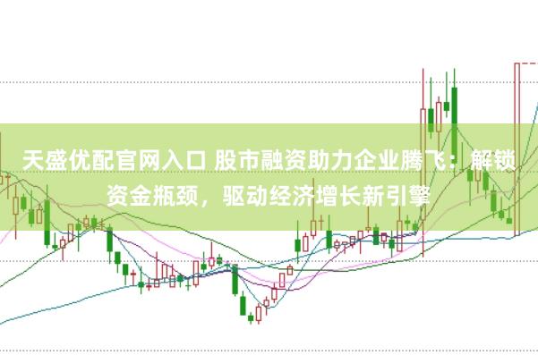 天盛优配官网入口 股市融资助力企业腾飞：解锁资金瓶颈，驱动经济增长新引擎