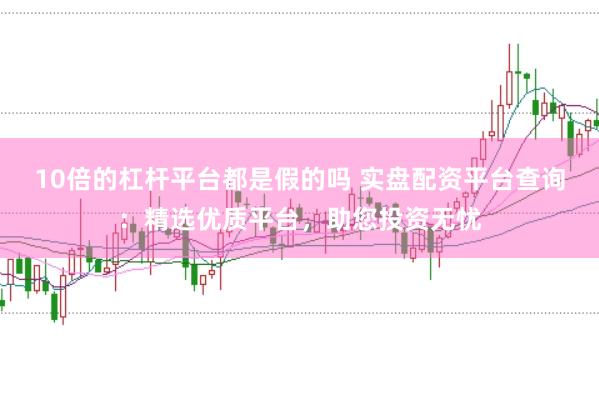 10倍的杠杆平台都是假的吗 实盘配资平台查询：精选优质平台，助您投资无忧