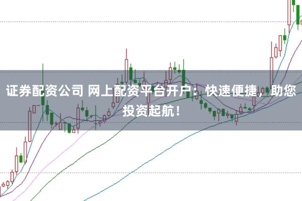 证券配资公司 网上配资平台开户：快速便捷，助您投资起航！