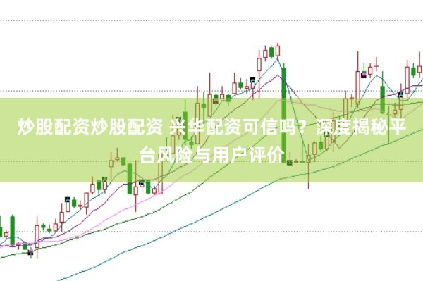 炒股配资炒股配资 兴华配资可信吗？深度揭秘平台风险与用户评价