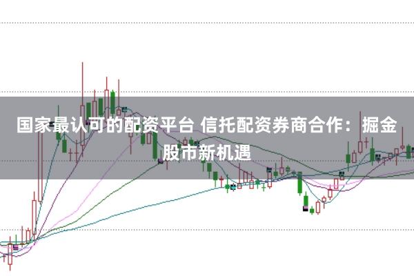 国家最认可的配资平台 信托配资券商合作：掘金股市新机遇