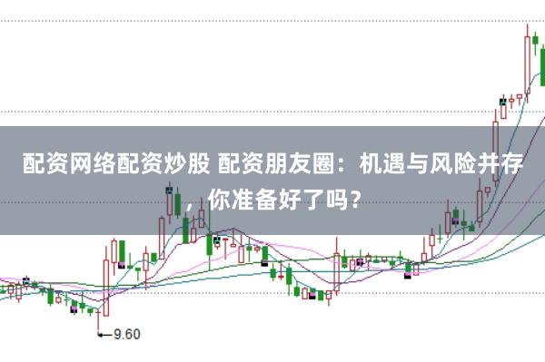 配资网络配资炒股 配资朋友圈：机遇与风险并存，你准备好了吗？
