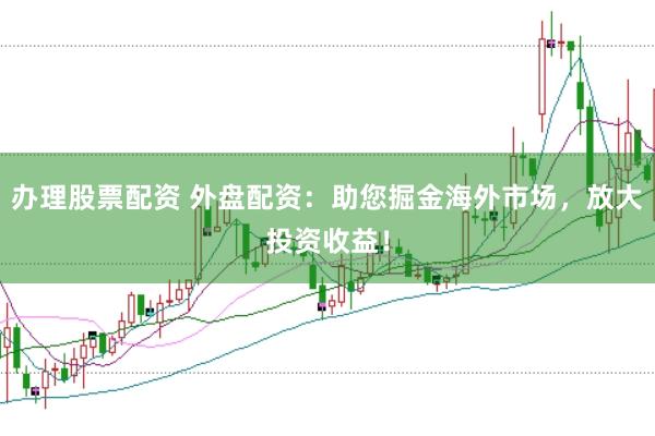 办理股票配资 外盘配资：助您掘金海外市场，放大投资收益！