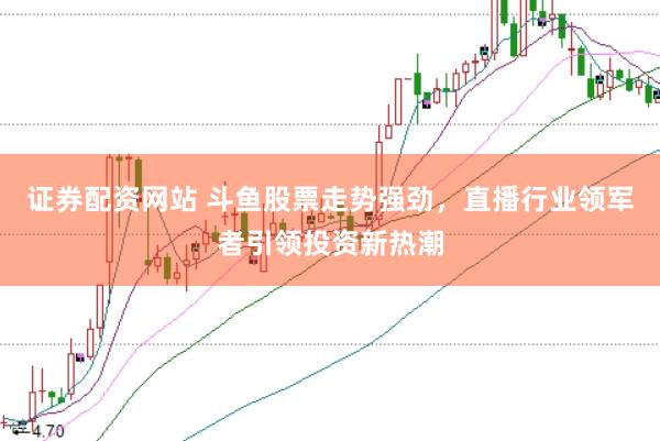 证券配资网站 斗鱼股票走势强劲，直播行业领军者引领投资新热潮