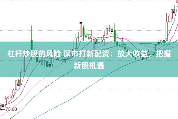 杠杆炒股的风险 深市打新配资：放大收益，把握新股机遇