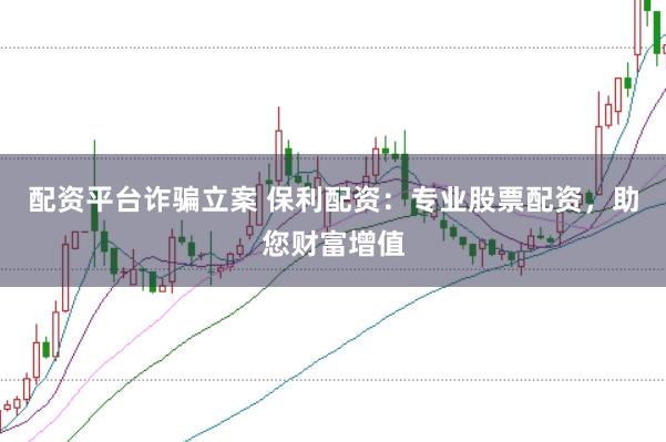 配资平台诈骗立案 保利配资：专业股票配资，助您财富增值
