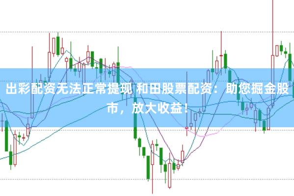 出彩配资无法正常提现 和田股票配资：助您掘金股市，放大收益！