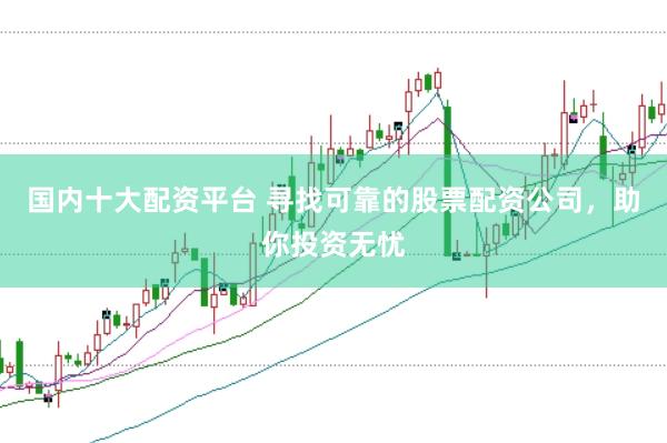 国内十大配资平台 寻找可靠的股票配资公司，助你投资无忧