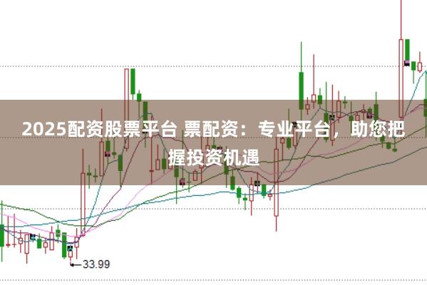2025配资股票平台 票配资：专业平台，助您把握投资机遇