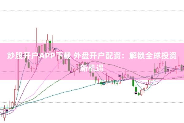 炒股开户APP下载 外盘开户配资：解锁全球投资新机遇