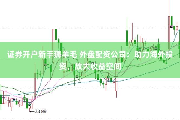 证券开户新手薅羊毛 外盘配资公司：助力海外投资，放大收益空间