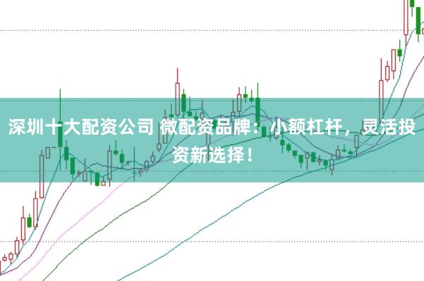 深圳十大配资公司 微配资品牌：小额杠杆，灵活投资新选择！