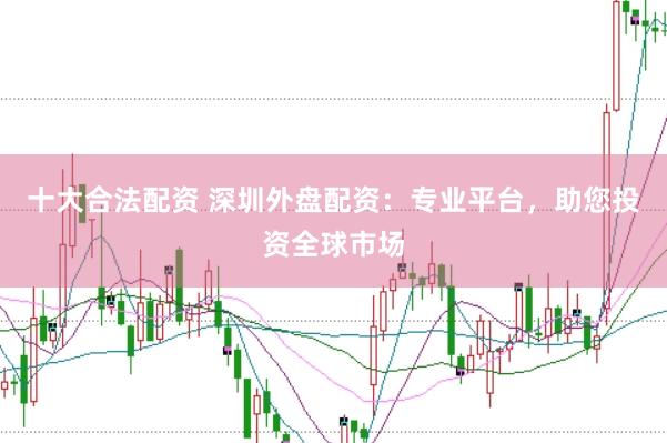 十大合法配资 深圳外盘配资：专业平台，助您投资全球市场
