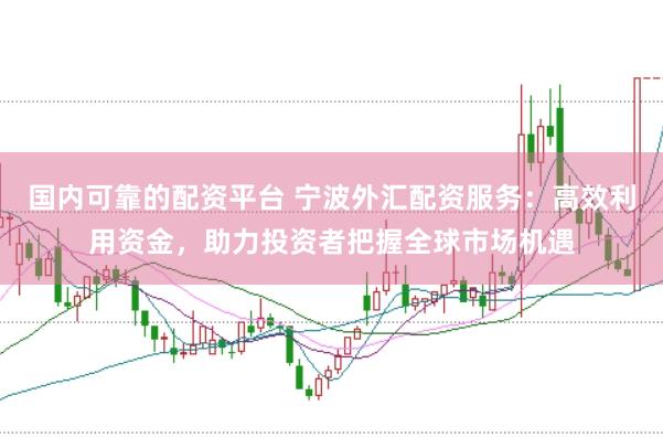 国内可靠的配资平台 宁波外汇配资服务：高效利用资金，助力投资者把握全球市场机遇