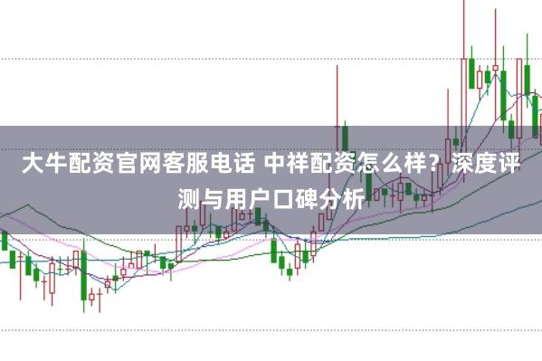 大牛配资官网客服电话 中祥配资怎么样？深度评测与用户口碑分析