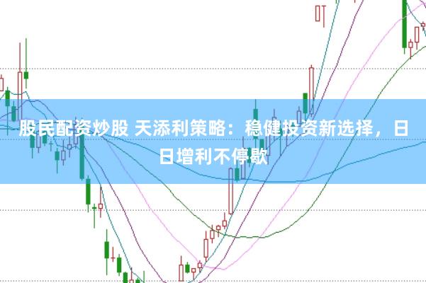 股民配资炒股 天添利策略：稳健投资新选择，日日增利不停歇