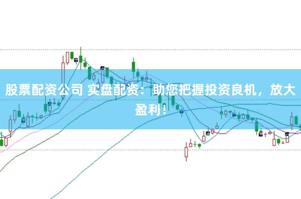 股票配资公司 实盘配资：助您把握投资良机，放大盈利！
