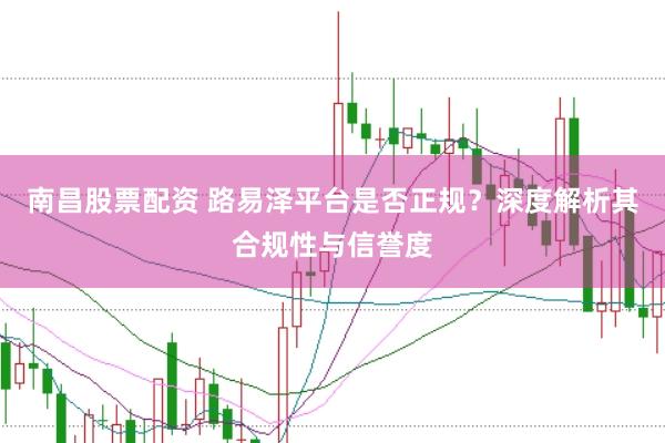 南昌股票配资 路易泽平台是否正规？深度解析其合规性与信誉度