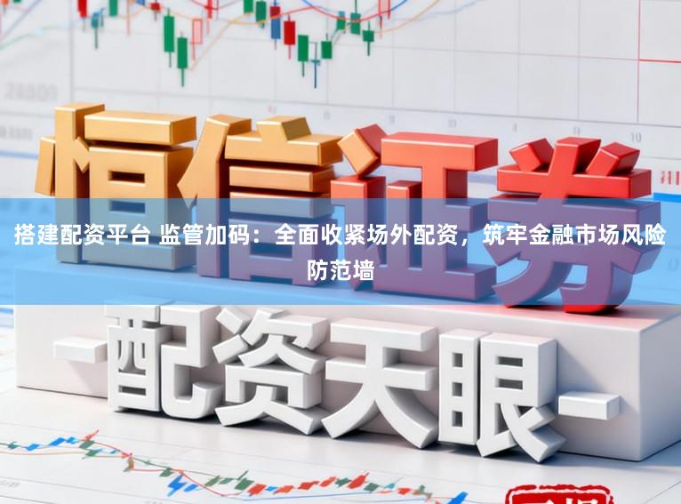 搭建配资平台 监管加码:全面收紧场外配资,筑牢金融市场风险防范墙