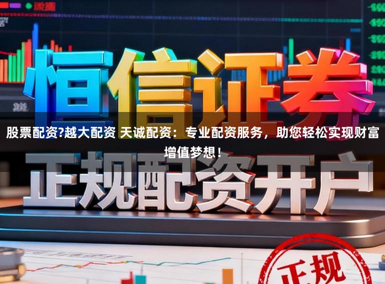 股票配资?越大配资 天诚配资：专业配资服务，助您轻松实现财富增值梦想！