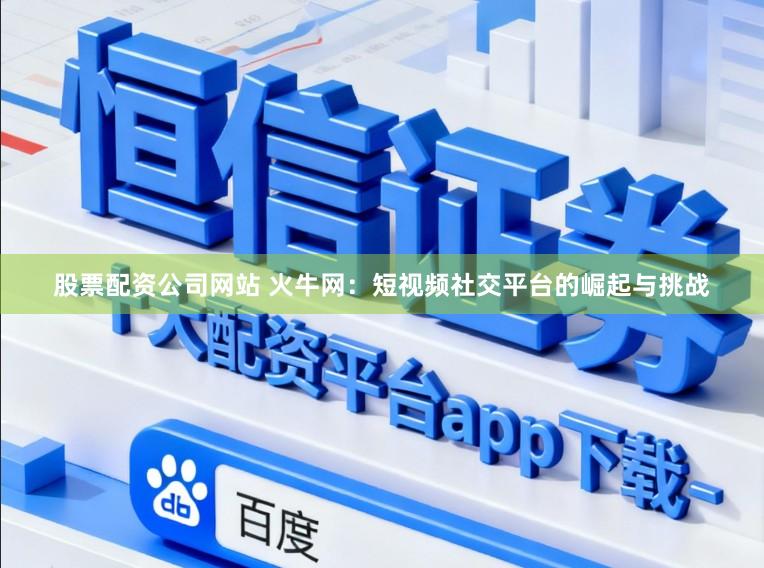 股票配资公司网站 火牛网：短视频社交平台的崛起与挑战