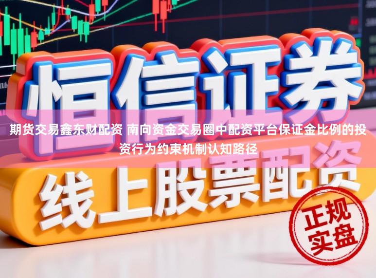 期货交易鑫东财配资 南向资金交易圈中配资平台保证金比例的投资行为约束机制认知路径