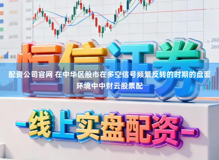 配资公司官网 在中华区股市在多空信号频繁反转的时期的盘面环境中中财云股票配