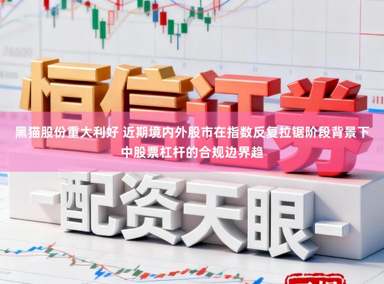 黑猫股份重大利好 近期境内外股市在指数反复拉锯阶段背景下中股票杠杆的合规边界趋