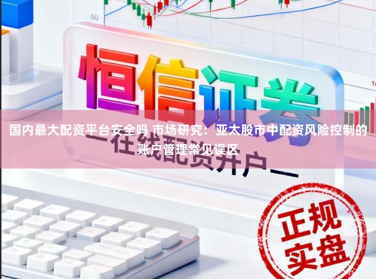 国内最大配资平台安全吗 市场研究：亚太股市中配资风险控制的账户管理常见误区