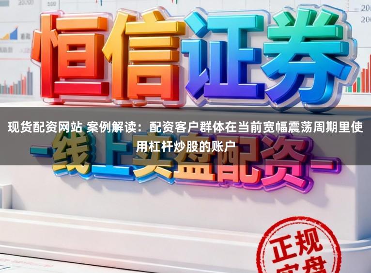 现货配资网站 案例解读：配资客户群体在当前宽幅震荡周期里使用杠杆炒股的账户