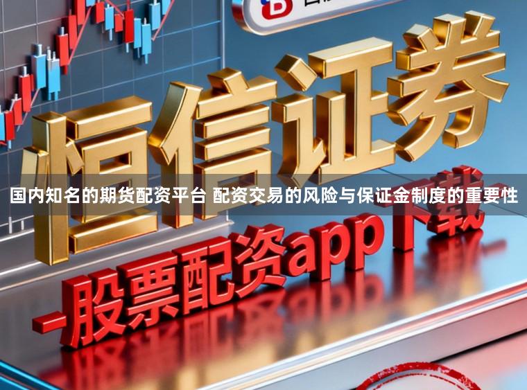 国内知名的期货配资平台 配资交易的风险与保证金制度的重要性